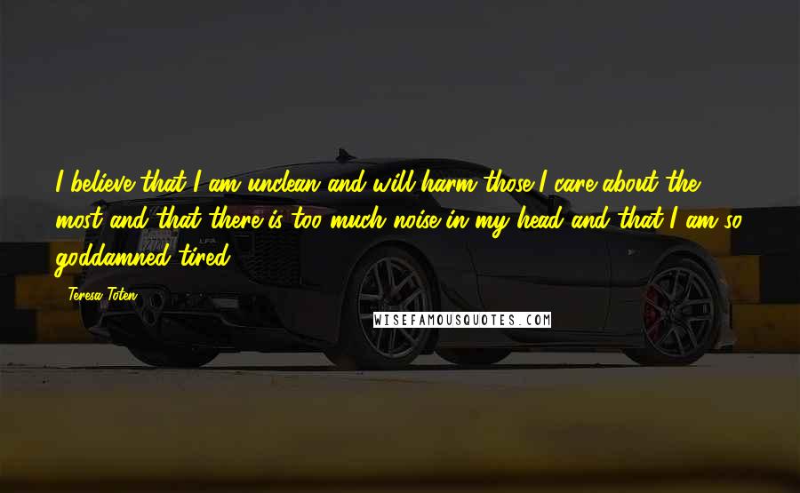 Teresa Toten Quotes: I believe that I am unclean and will harm those I care about the most and that there is too much noise in my head and that I am so goddamned tired.