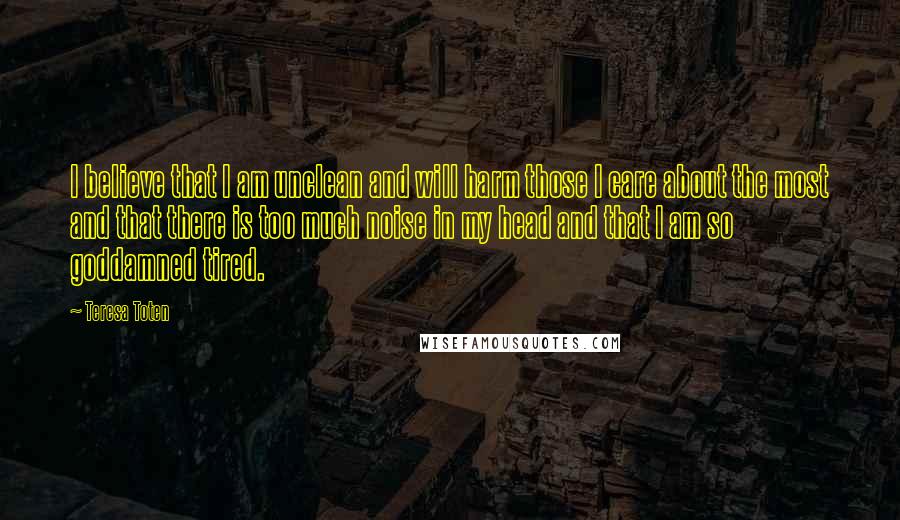 Teresa Toten Quotes: I believe that I am unclean and will harm those I care about the most and that there is too much noise in my head and that I am so goddamned tired.