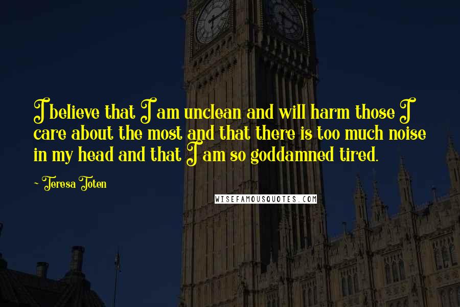 Teresa Toten Quotes: I believe that I am unclean and will harm those I care about the most and that there is too much noise in my head and that I am so goddamned tired.