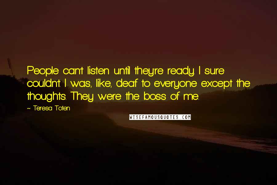 Teresa Toten Quotes: People can't listen until they're ready. I sure couldn't. I was, like, deaf to everyone except the thoughts. They were the boss of me.