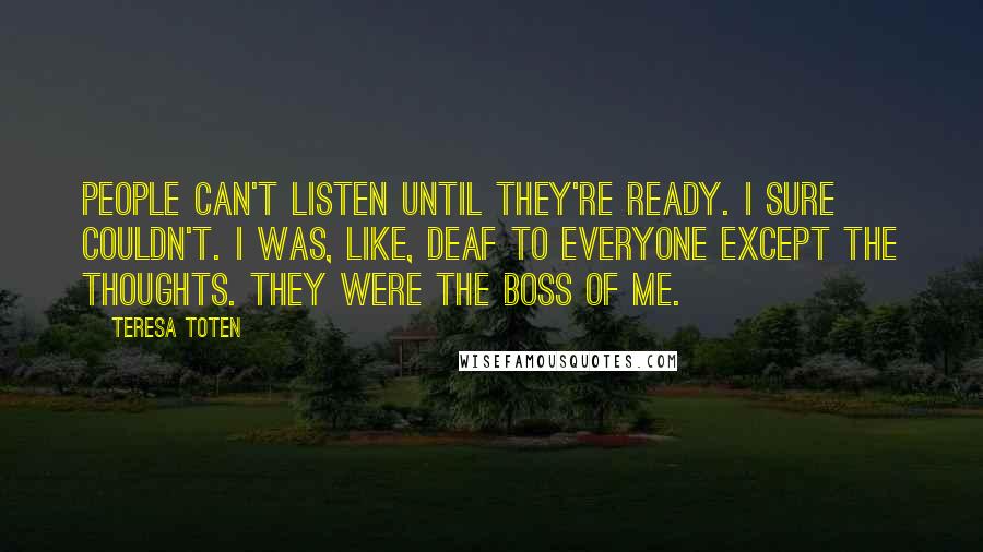 Teresa Toten Quotes: People can't listen until they're ready. I sure couldn't. I was, like, deaf to everyone except the thoughts. They were the boss of me.