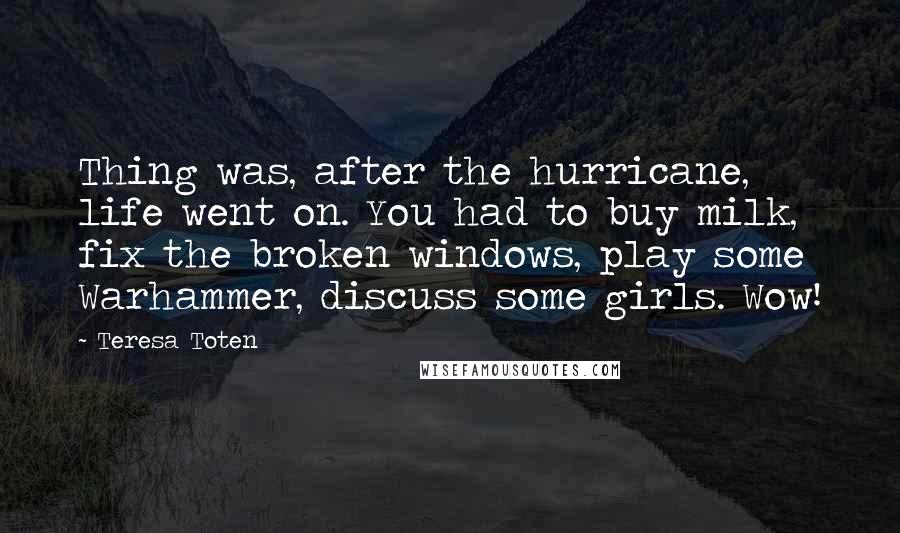 Teresa Toten Quotes: Thing was, after the hurricane, life went on. You had to buy milk, fix the broken windows, play some Warhammer, discuss some girls. Wow!