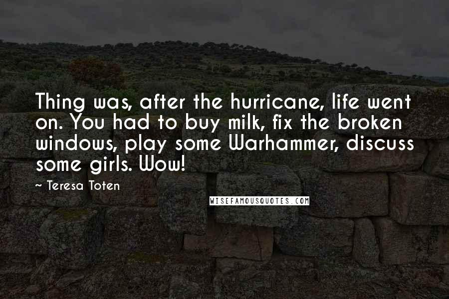 Teresa Toten Quotes: Thing was, after the hurricane, life went on. You had to buy milk, fix the broken windows, play some Warhammer, discuss some girls. Wow!