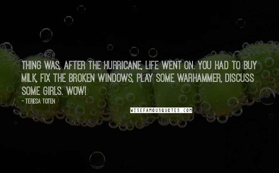 Teresa Toten Quotes: Thing was, after the hurricane, life went on. You had to buy milk, fix the broken windows, play some Warhammer, discuss some girls. Wow!