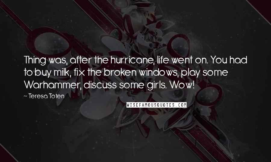 Teresa Toten Quotes: Thing was, after the hurricane, life went on. You had to buy milk, fix the broken windows, play some Warhammer, discuss some girls. Wow!