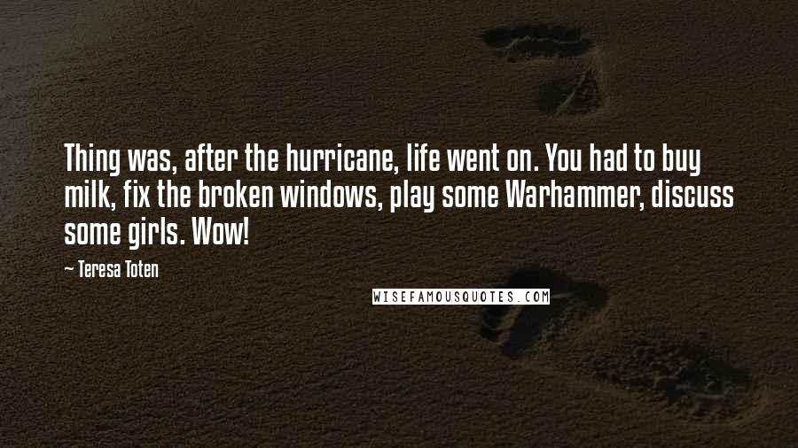 Teresa Toten Quotes: Thing was, after the hurricane, life went on. You had to buy milk, fix the broken windows, play some Warhammer, discuss some girls. Wow!