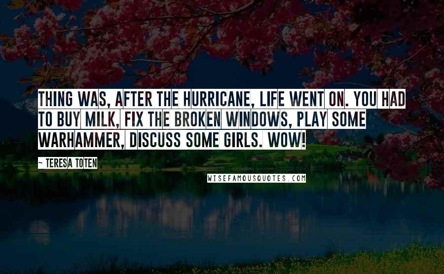 Teresa Toten Quotes: Thing was, after the hurricane, life went on. You had to buy milk, fix the broken windows, play some Warhammer, discuss some girls. Wow!