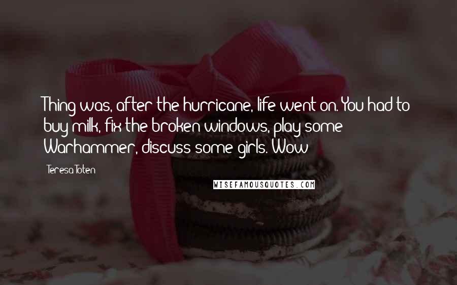 Teresa Toten Quotes: Thing was, after the hurricane, life went on. You had to buy milk, fix the broken windows, play some Warhammer, discuss some girls. Wow!