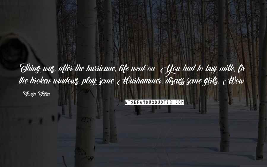 Teresa Toten Quotes: Thing was, after the hurricane, life went on. You had to buy milk, fix the broken windows, play some Warhammer, discuss some girls. Wow!