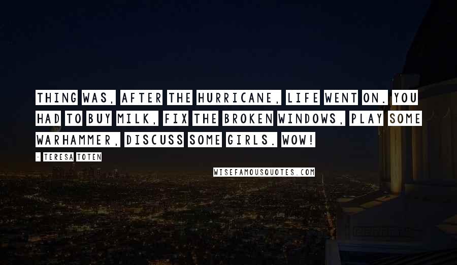 Teresa Toten Quotes: Thing was, after the hurricane, life went on. You had to buy milk, fix the broken windows, play some Warhammer, discuss some girls. Wow!