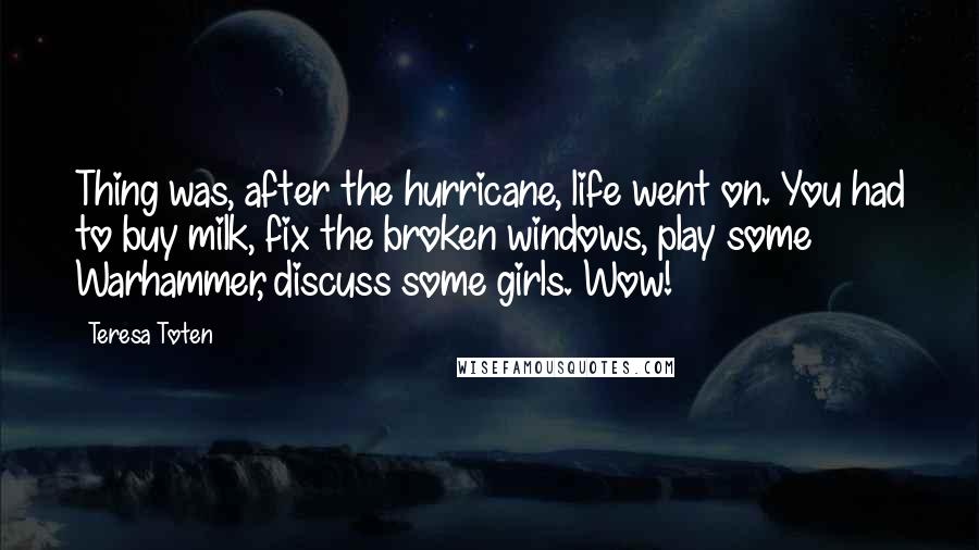 Teresa Toten Quotes: Thing was, after the hurricane, life went on. You had to buy milk, fix the broken windows, play some Warhammer, discuss some girls. Wow!