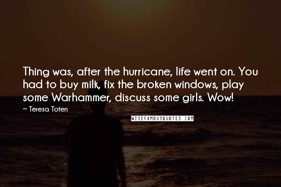 Teresa Toten Quotes: Thing was, after the hurricane, life went on. You had to buy milk, fix the broken windows, play some Warhammer, discuss some girls. Wow!