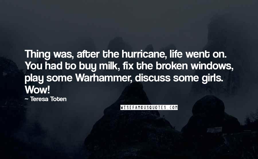 Teresa Toten Quotes: Thing was, after the hurricane, life went on. You had to buy milk, fix the broken windows, play some Warhammer, discuss some girls. Wow!