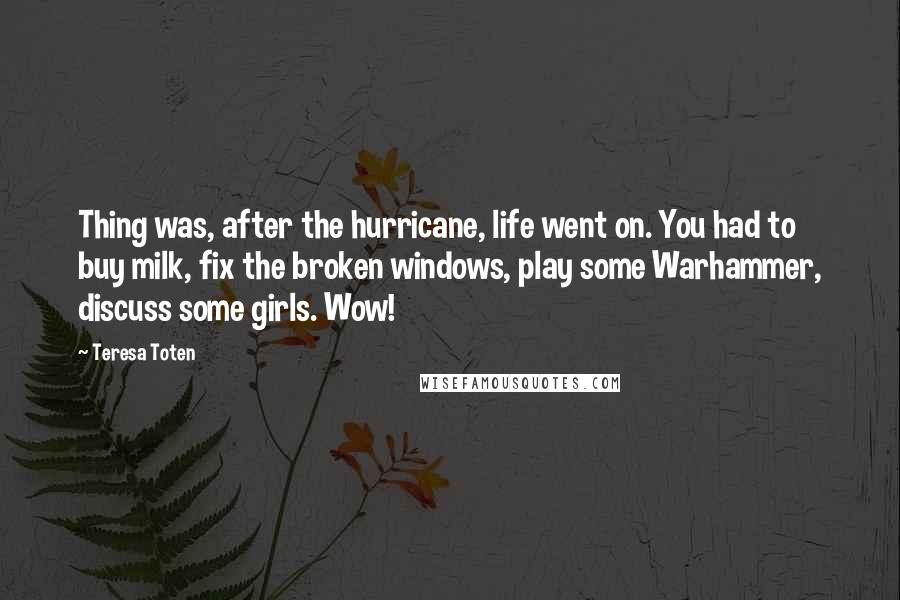 Teresa Toten Quotes: Thing was, after the hurricane, life went on. You had to buy milk, fix the broken windows, play some Warhammer, discuss some girls. Wow!
