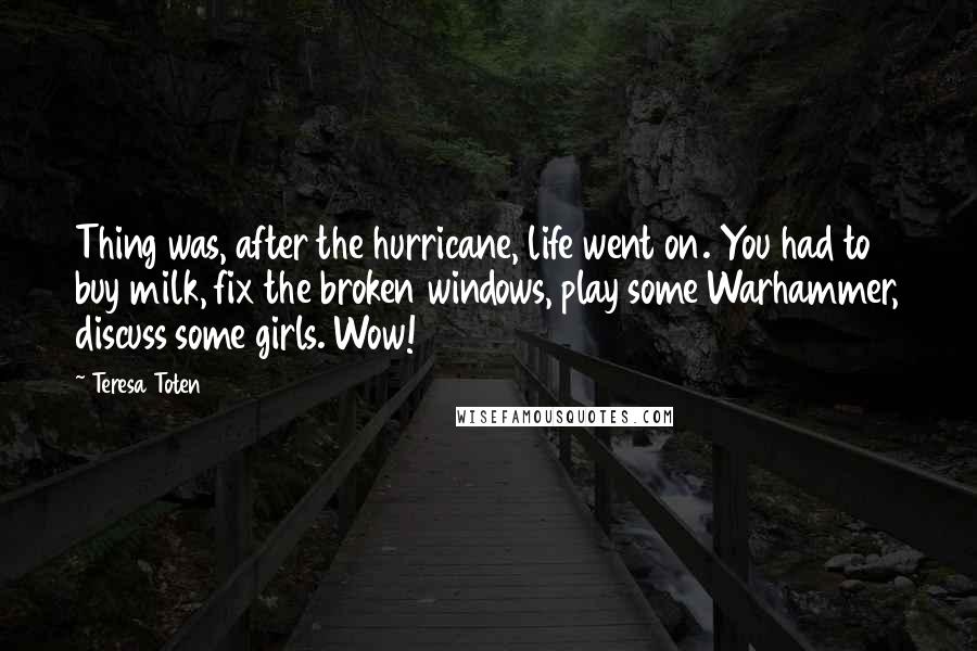 Teresa Toten Quotes: Thing was, after the hurricane, life went on. You had to buy milk, fix the broken windows, play some Warhammer, discuss some girls. Wow!