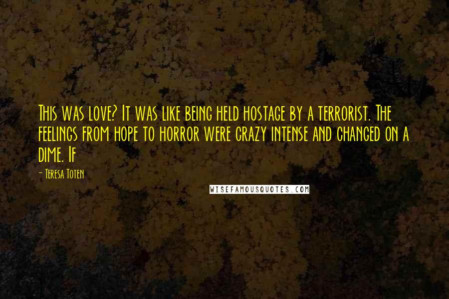 Teresa Toten Quotes: This was love? It was like being held hostage by a terrorist. The feelings from hope to horror were crazy intense and changed on a dime. If