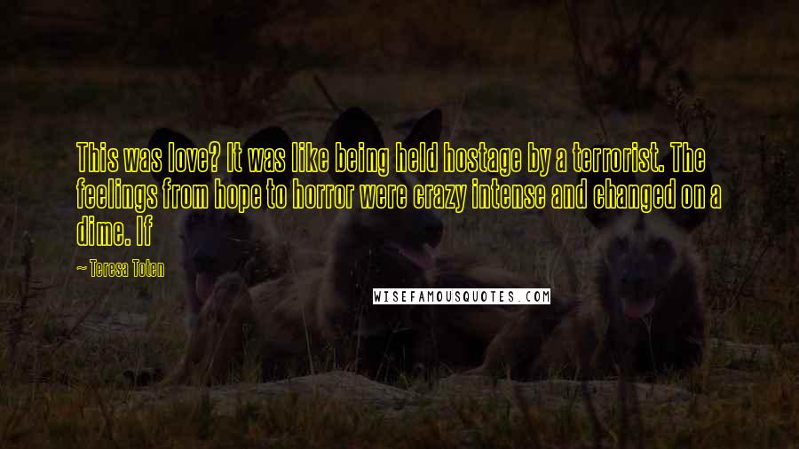 Teresa Toten Quotes: This was love? It was like being held hostage by a terrorist. The feelings from hope to horror were crazy intense and changed on a dime. If