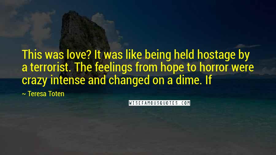 Teresa Toten Quotes: This was love? It was like being held hostage by a terrorist. The feelings from hope to horror were crazy intense and changed on a dime. If