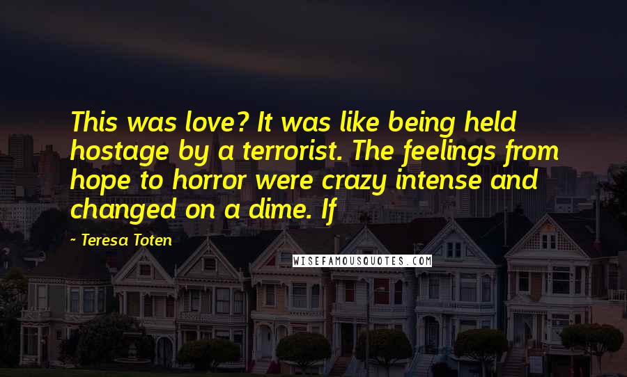 Teresa Toten Quotes: This was love? It was like being held hostage by a terrorist. The feelings from hope to horror were crazy intense and changed on a dime. If