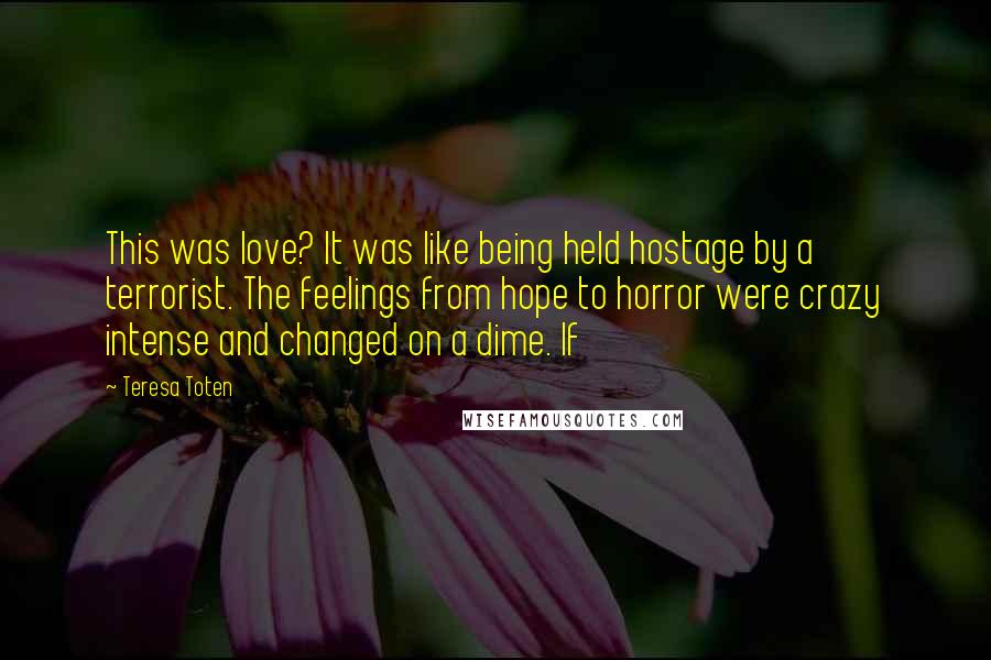 Teresa Toten Quotes: This was love? It was like being held hostage by a terrorist. The feelings from hope to horror were crazy intense and changed on a dime. If