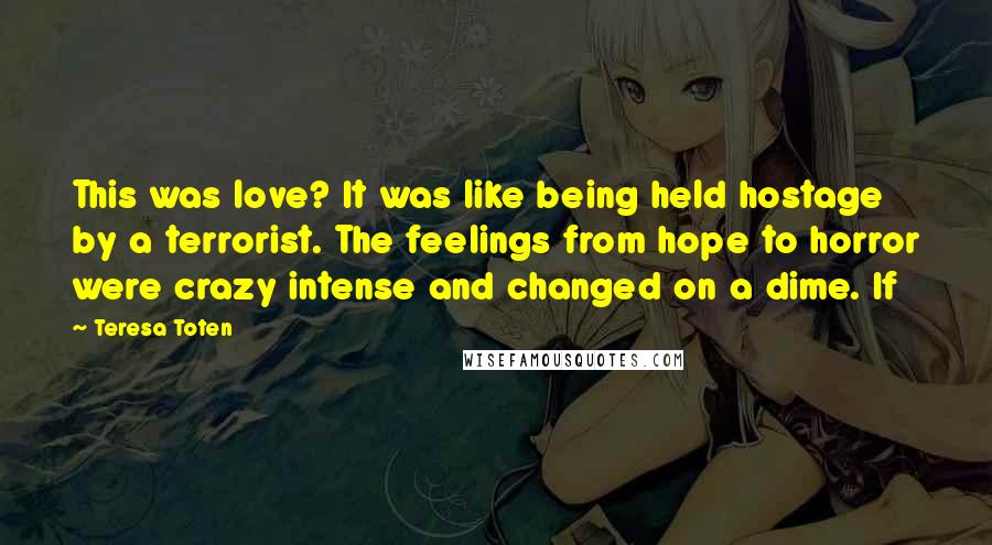 Teresa Toten Quotes: This was love? It was like being held hostage by a terrorist. The feelings from hope to horror were crazy intense and changed on a dime. If