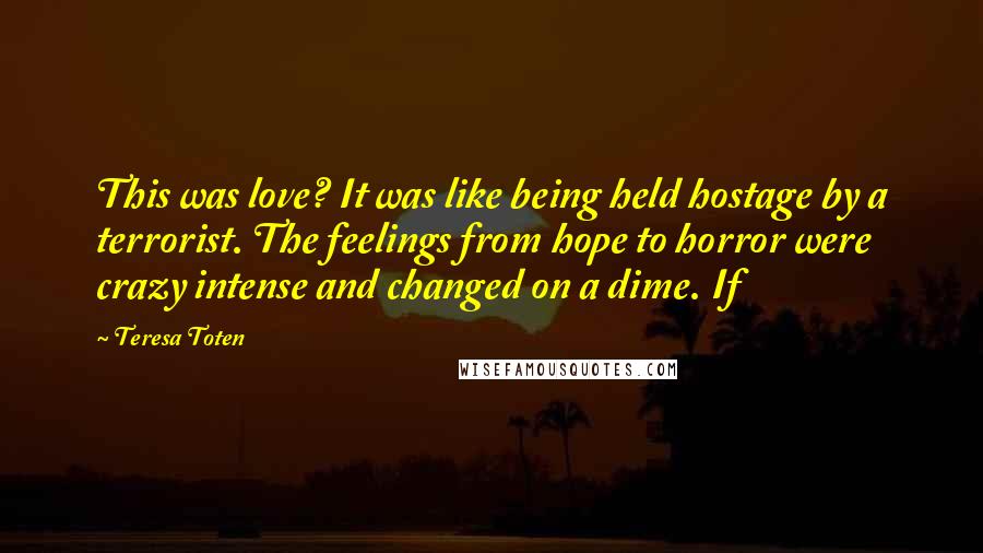 Teresa Toten Quotes: This was love? It was like being held hostage by a terrorist. The feelings from hope to horror were crazy intense and changed on a dime. If