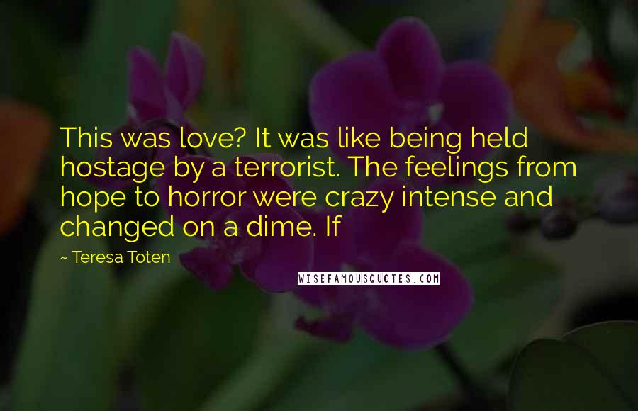 Teresa Toten Quotes: This was love? It was like being held hostage by a terrorist. The feelings from hope to horror were crazy intense and changed on a dime. If