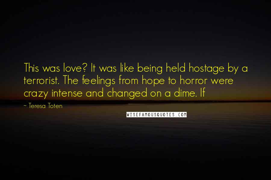 Teresa Toten Quotes: This was love? It was like being held hostage by a terrorist. The feelings from hope to horror were crazy intense and changed on a dime. If