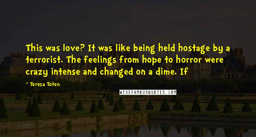 Teresa Toten Quotes: This was love? It was like being held hostage by a terrorist. The feelings from hope to horror were crazy intense and changed on a dime. If