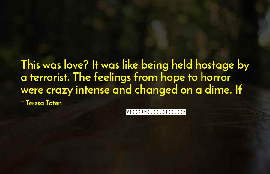 Teresa Toten Quotes: This was love? It was like being held hostage by a terrorist. The feelings from hope to horror were crazy intense and changed on a dime. If