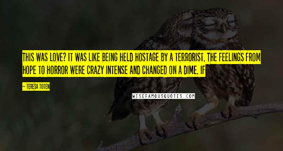 Teresa Toten Quotes: This was love? It was like being held hostage by a terrorist. The feelings from hope to horror were crazy intense and changed on a dime. If