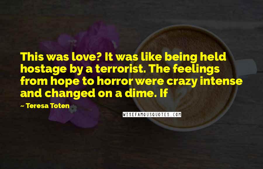 Teresa Toten Quotes: This was love? It was like being held hostage by a terrorist. The feelings from hope to horror were crazy intense and changed on a dime. If