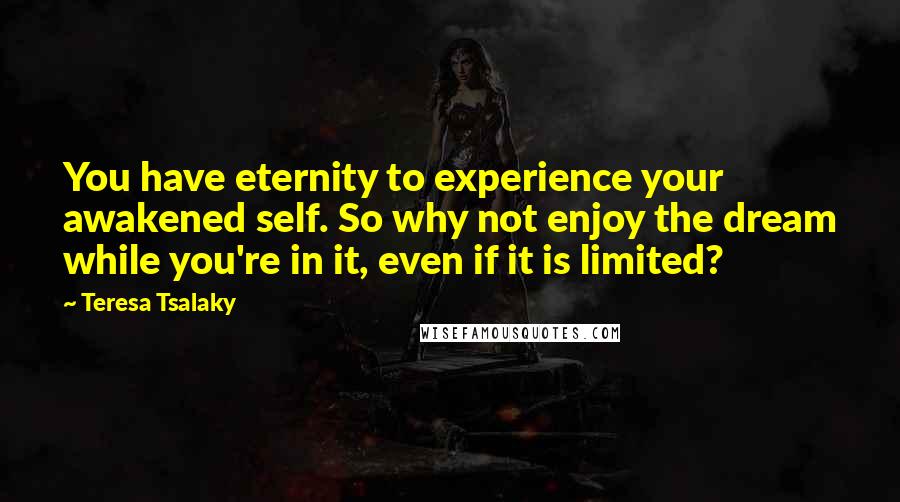 Teresa Tsalaky Quotes: You have eternity to experience your awakened self. So why not enjoy the dream while you're in it, even if it is limited?