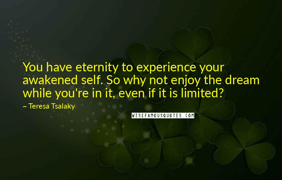 Teresa Tsalaky Quotes: You have eternity to experience your awakened self. So why not enjoy the dream while you're in it, even if it is limited?