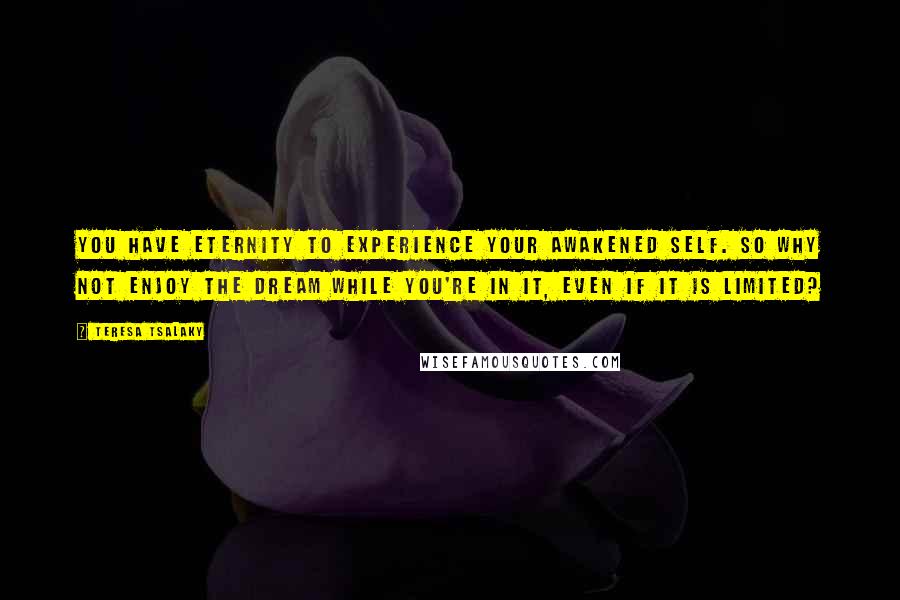 Teresa Tsalaky Quotes: You have eternity to experience your awakened self. So why not enjoy the dream while you're in it, even if it is limited?