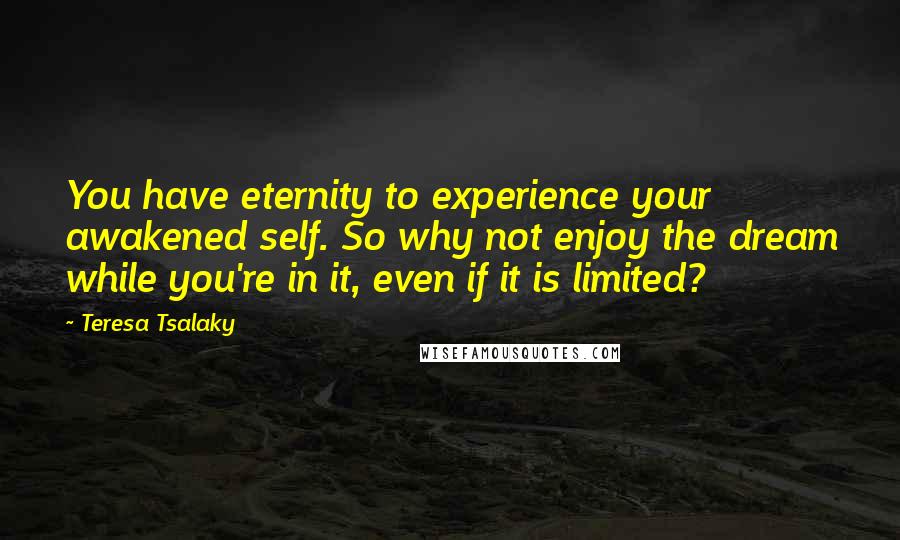 Teresa Tsalaky Quotes: You have eternity to experience your awakened self. So why not enjoy the dream while you're in it, even if it is limited?