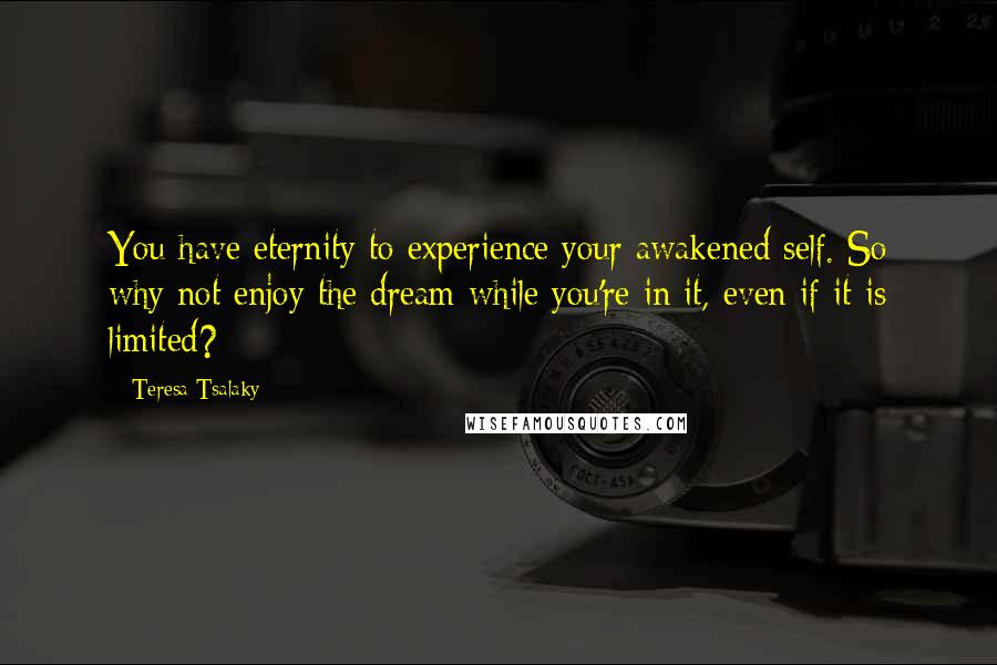 Teresa Tsalaky Quotes: You have eternity to experience your awakened self. So why not enjoy the dream while you're in it, even if it is limited?