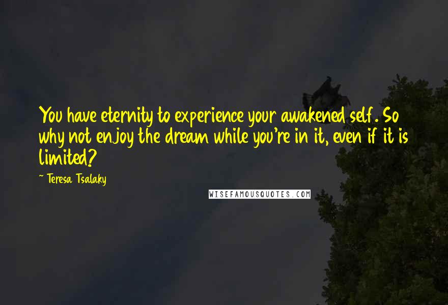 Teresa Tsalaky Quotes: You have eternity to experience your awakened self. So why not enjoy the dream while you're in it, even if it is limited?