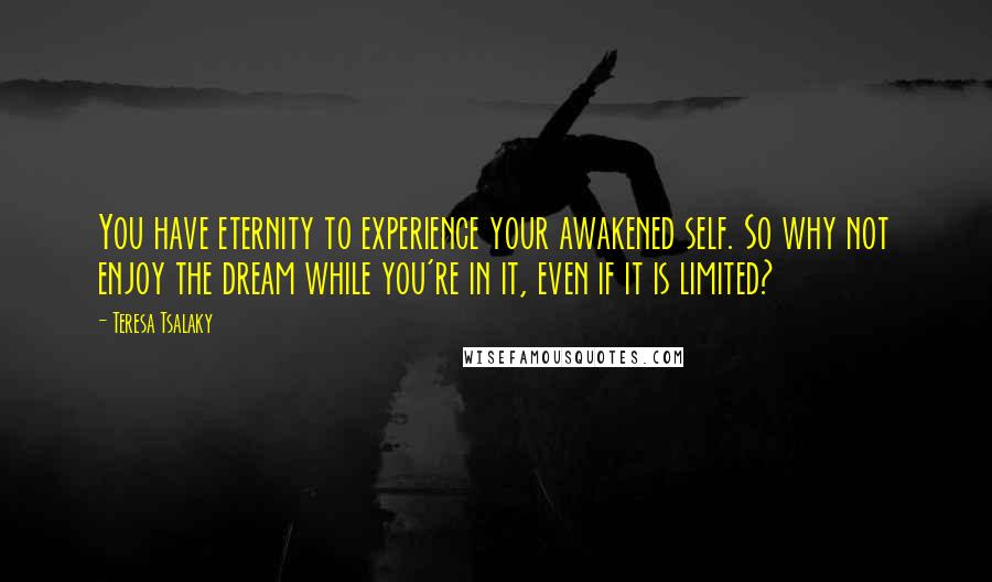 Teresa Tsalaky Quotes: You have eternity to experience your awakened self. So why not enjoy the dream while you're in it, even if it is limited?