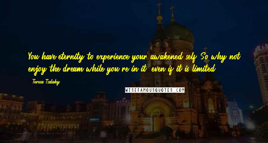 Teresa Tsalaky Quotes: You have eternity to experience your awakened self. So why not enjoy the dream while you're in it, even if it is limited?