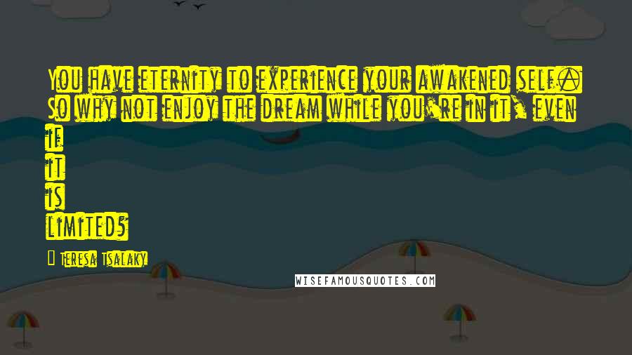 Teresa Tsalaky Quotes: You have eternity to experience your awakened self. So why not enjoy the dream while you're in it, even if it is limited?