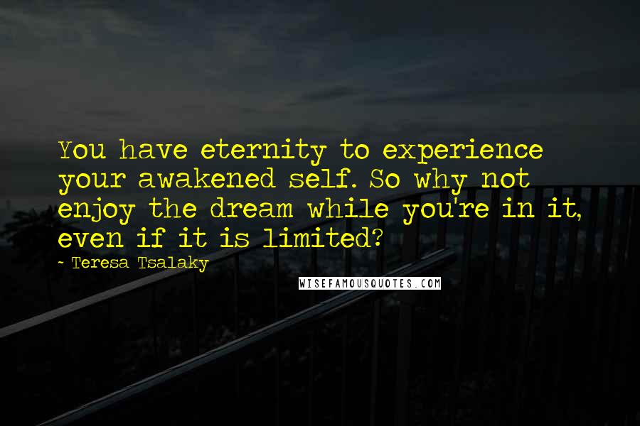 Teresa Tsalaky Quotes: You have eternity to experience your awakened self. So why not enjoy the dream while you're in it, even if it is limited?