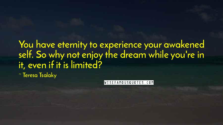 Teresa Tsalaky Quotes: You have eternity to experience your awakened self. So why not enjoy the dream while you're in it, even if it is limited?