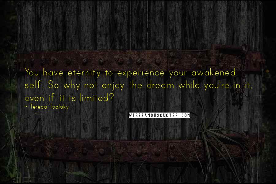 Teresa Tsalaky Quotes: You have eternity to experience your awakened self. So why not enjoy the dream while you're in it, even if it is limited?