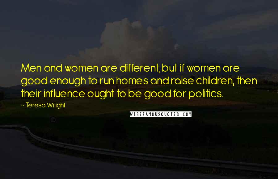 Teresa Wright Quotes: Men and women are different, but if women are good enough to run homes and raise children, then their influence ought to be good for politics.