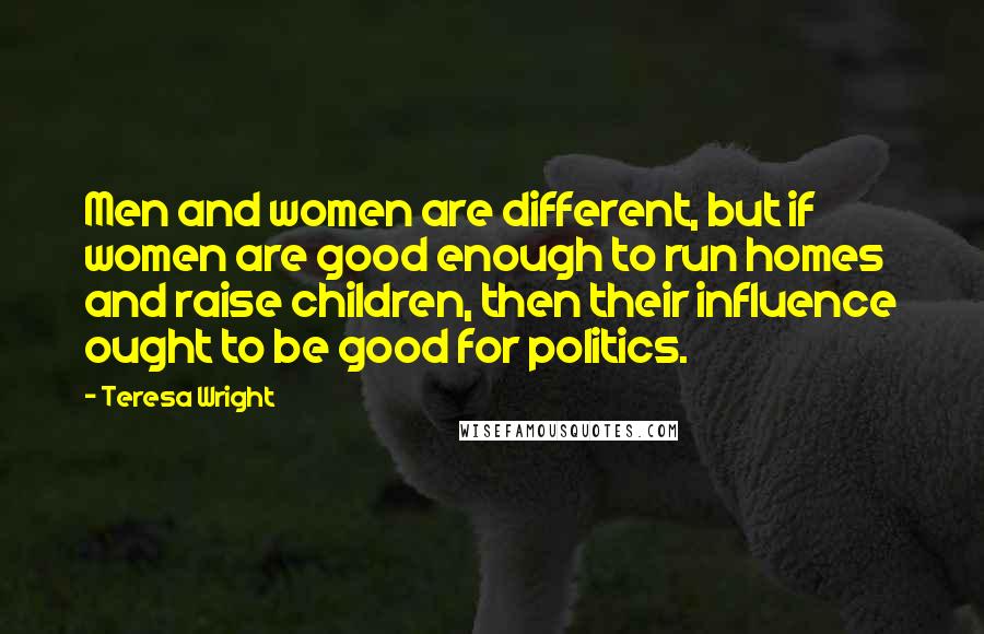 Teresa Wright Quotes: Men and women are different, but if women are good enough to run homes and raise children, then their influence ought to be good for politics.