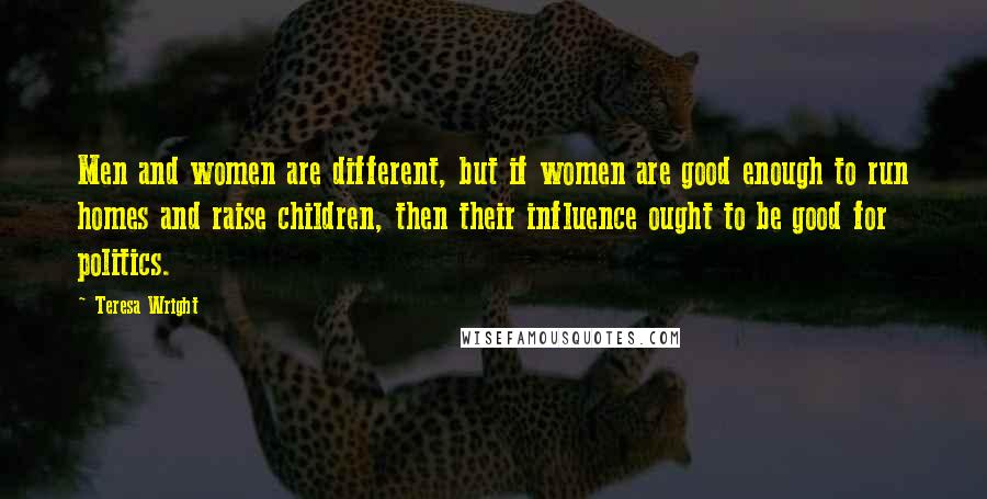 Teresa Wright Quotes: Men and women are different, but if women are good enough to run homes and raise children, then their influence ought to be good for politics.