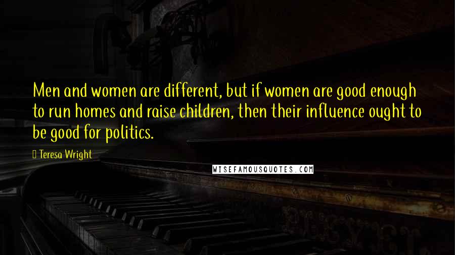Teresa Wright Quotes: Men and women are different, but if women are good enough to run homes and raise children, then their influence ought to be good for politics.