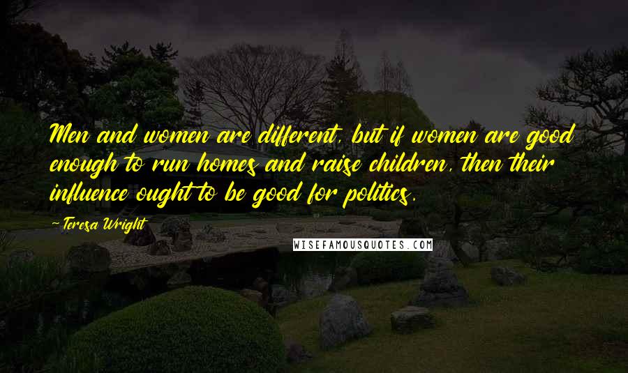 Teresa Wright Quotes: Men and women are different, but if women are good enough to run homes and raise children, then their influence ought to be good for politics.