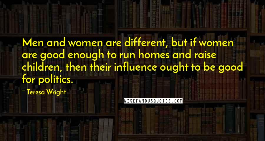 Teresa Wright Quotes: Men and women are different, but if women are good enough to run homes and raise children, then their influence ought to be good for politics.